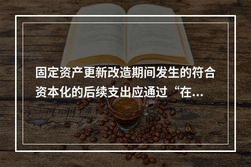 固定资产更新改造期间发生的符合资本化的后续支出应通过“在建工