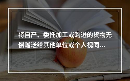 将自产、委托加工或购进的货物无偿赠送给其他单位或个人视同销售