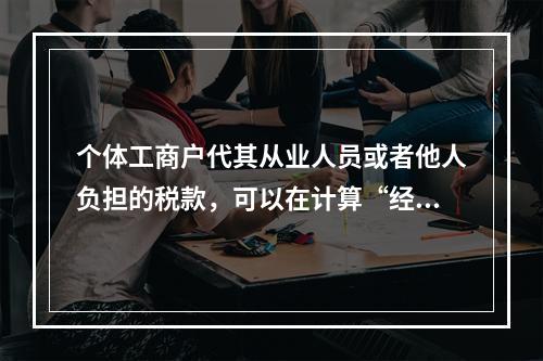 个体工商户代其从业人员或者他人负担的税款，可以在计算“经营所