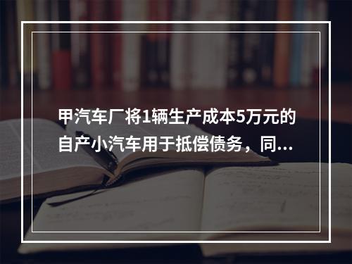 甲汽车厂将1辆生产成本5万元的自产小汽车用于抵偿债务，同型号