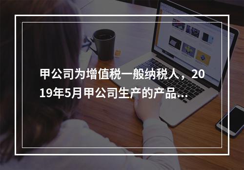 甲公司为增值税一般纳税人，2019年5月甲公司生产的产品对外