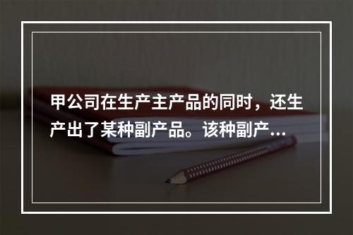 甲公司在生产主产品的同时，还生产出了某种副产品。该种副产品可