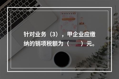 针对业务（3），甲企业应缴纳的销项税额为（　　）元。