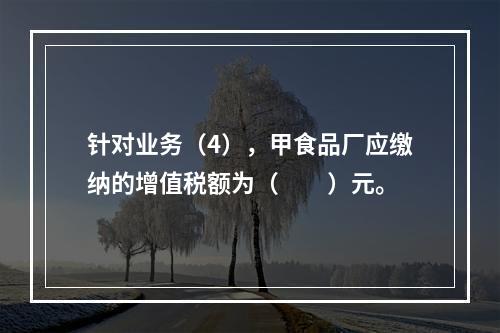 针对业务（4），甲食品厂应缴纳的增值税额为（　　）元。