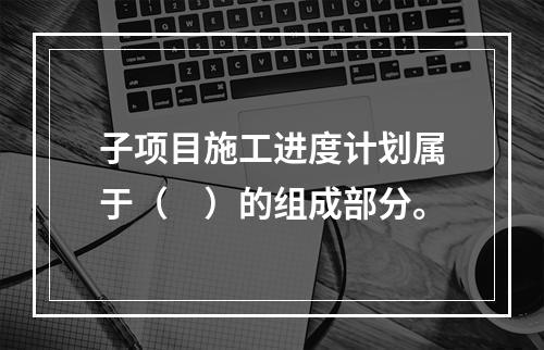 子项目施工进度计划属于（　）的组成部分。