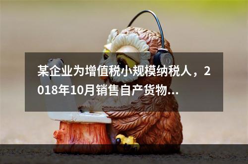 某企业为增值税小规模纳税人，2018年10月销售自产货物取得