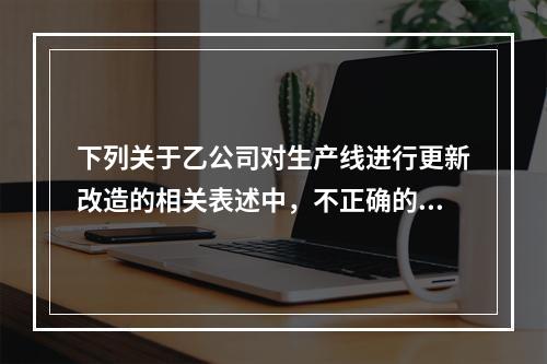 下列关于乙公司对生产线进行更新改造的相关表述中，不正确的是（