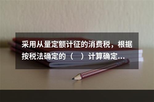 采用从量定额计征的消费税，根据按税法确定的（　）计算确定。