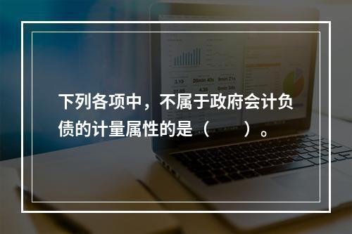 下列各项中，不属于政府会计负债的计量属性的是（　　）。