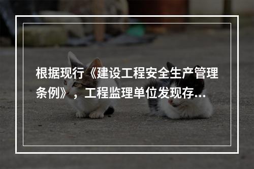 根据现行《建设工程安全生产管理条例》，工程监理单位发现存在安