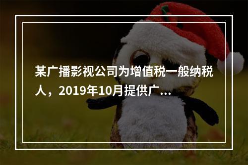 某广播影视公司为增值税一般纳税人，2019年10月提供广告设