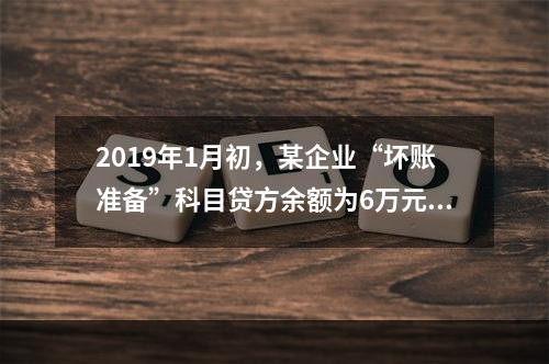 2019年1月初，某企业“坏账准备”科目贷方余额为6万元。1