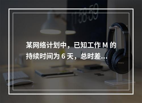 某网络计划中，已知工作 M 的持续时间为 6 天，总时差和自