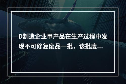 D制造企业甲产品在生产过程中发现不可修复废品一批，该批废品的