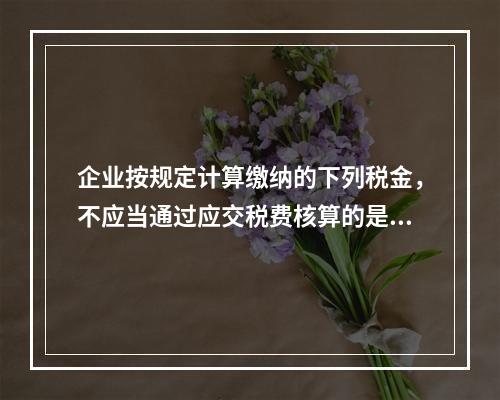 企业按规定计算缴纳的下列税金，不应当通过应交税费核算的是（　