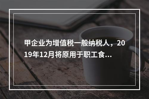 甲企业为增值税一般纳税人，2019年12月将原用于职工食堂的