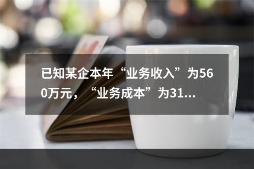 已知某企本年“业务收入”为560万元，“业务成本”为310万