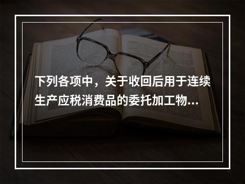 下列各项中，关于收回后用于连续生产应税消费品的委托加工物资