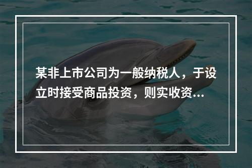 某非上市公司为一般纳税人，于设立时接受商品投资，则实收资本的