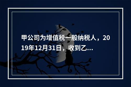 甲公司为增值税一般纳税人，2019年12月31日，收到乙公司