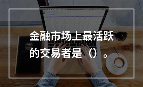 金融市场上最活跃的交易者是（）。