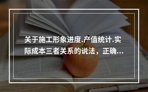 关于施工形象进度.产值统计.实际成本三者关系的说法，正确的是