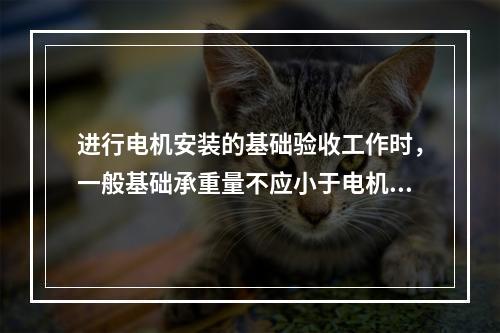 进行电机安装的基础验收工作时，一般基础承重量不应小于电机重量