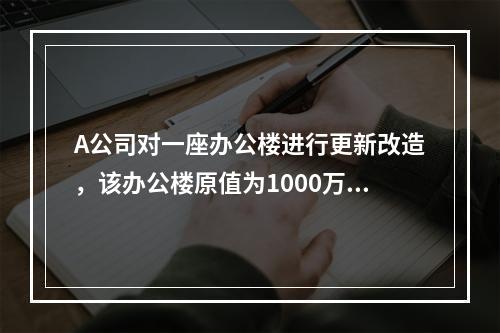 A公司对一座办公楼进行更新改造，该办公楼原值为1000万元，