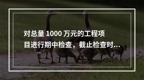 对总量 1000 万元的工程项目进行期中检查，截止检查时已完