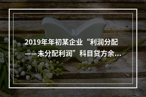 2019年年初某企业“利润分配——未分配利润”科目贷方余额为