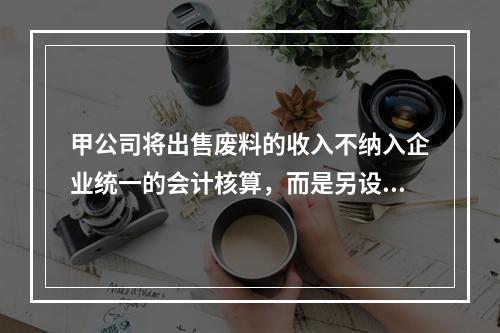 甲公司将出售废料的收入不纳入企业统一的会计核算，而是另设账簿