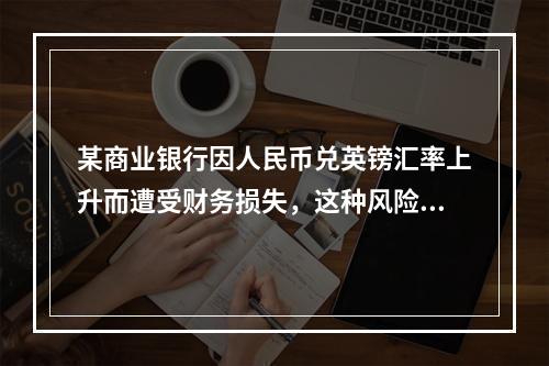 某商业银行因人民币兑英镑汇率上升而遭受财务损失，这种风险属于