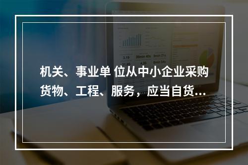 机关、事业单 位从中小企业采购货物、工程、服务，应当自货物、