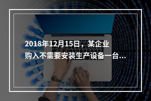 2018年12月15日，某企业购入不需要安装生产设备一台，原