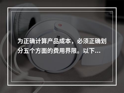 为正确计算产品成本，必须正确划分五个方面的费用界限。以下各项