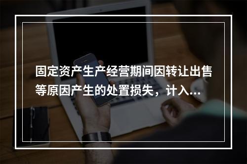 固定资产生产经营期间因转让出售等原因产生的处置损失，计入营业