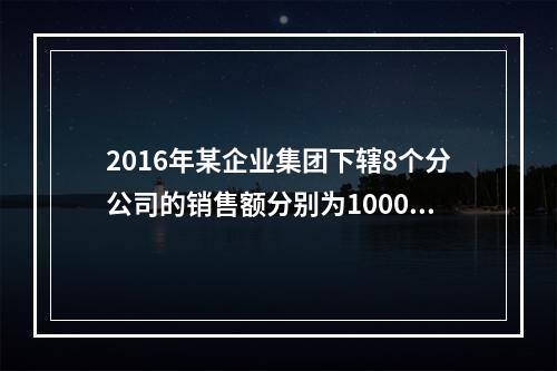 2016年某企业集团下辖8个分公司的销售额分别为10000万