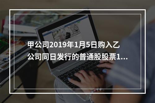 甲公司2019年1月5日购入乙公司同日发行的普通股股票100