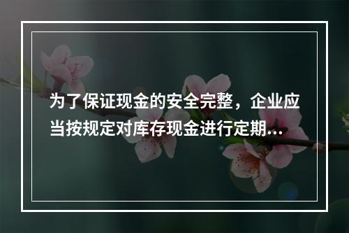 为了保证现金的安全完整，企业应当按规定对库存现金进行定期和不