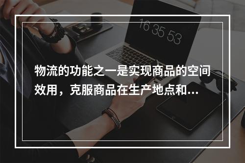 物流的功能之一是实现商品的空间效用，克服商品在生产地点和消