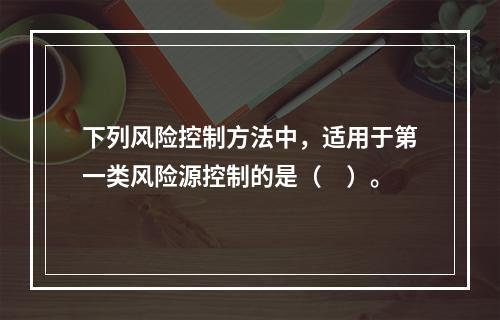 下列风险控制方法中，适用于第一类风险源控制的是（　）。