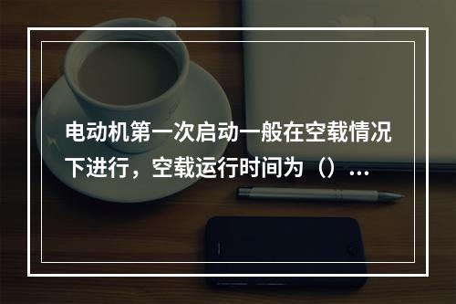 电动机第一次启动一般在空载情况下进行，空载运行时间为（），并