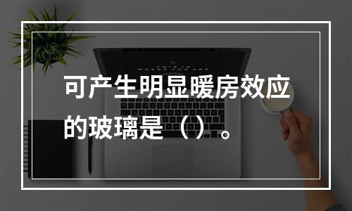 可产生明显暖房效应的玻璃是（ ）。