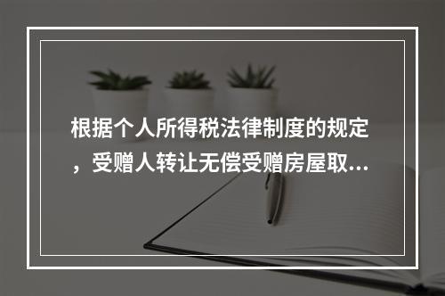 根据个人所得税法律制度的规定 ，受赠人转让无偿受赠房屋取得的