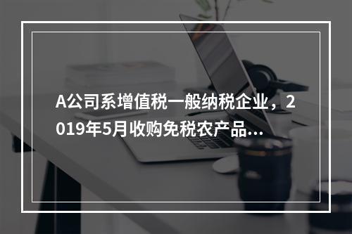 A公司系增值税一般纳税企业，2019年5月收购免税农产品一批