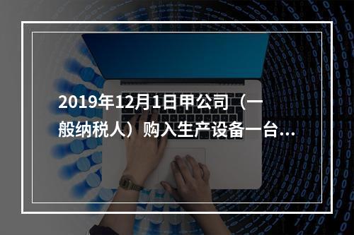 2019年12月1日甲公司（一般纳税人）购入生产设备一台，支