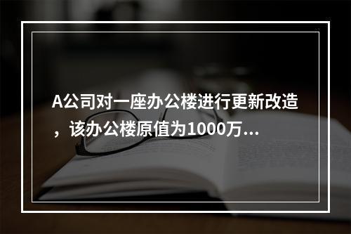 A公司对一座办公楼进行更新改造，该办公楼原值为1000万元，