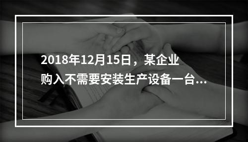 2018年12月15日，某企业购入不需要安装生产设备一台，原