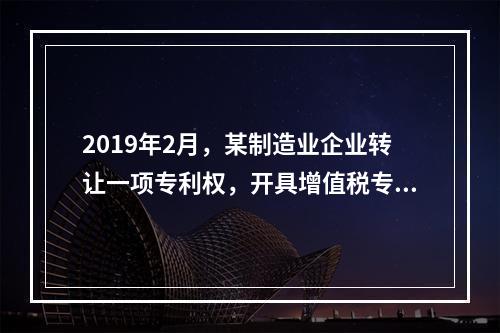 2019年2月，某制造业企业转让一项专利权，开具增值税专用发