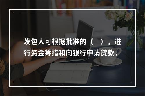 发包人可根据批准的（　），进行资金筹措和向银行申请贷款。